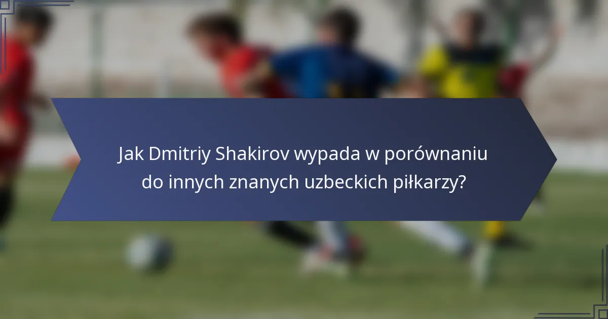 Jak Dmitriy Shakirov wypada w porównaniu do innych znanych uzbeckich piłkarzy?