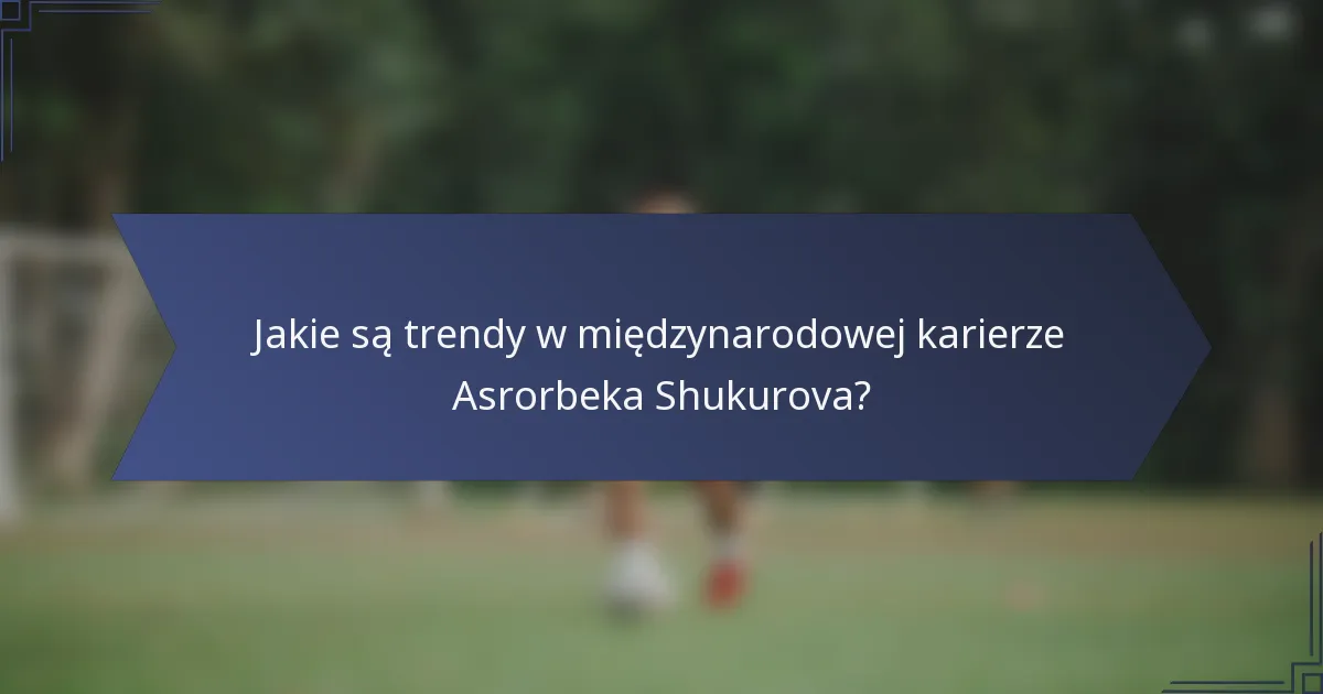 Jakie są trendy w międzynarodowej karierze Asrorbeka Shukurova?